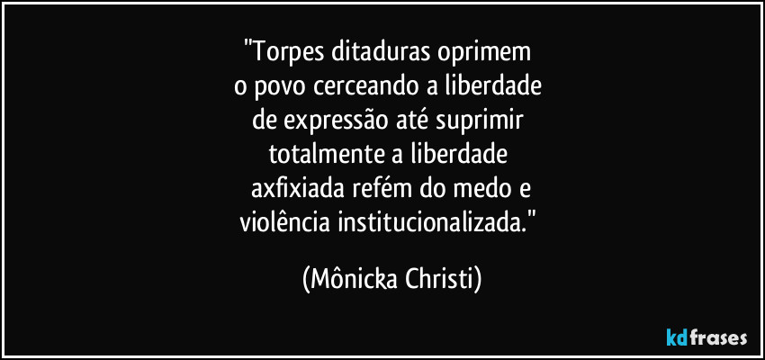 "Torpes ditaduras oprimem 
o povo cerceando a liberdade 
de expressão até suprimir 
totalmente a liberdade 
axfixiada refém do medo e
violência institucionalizada." (Mônicka Christi)