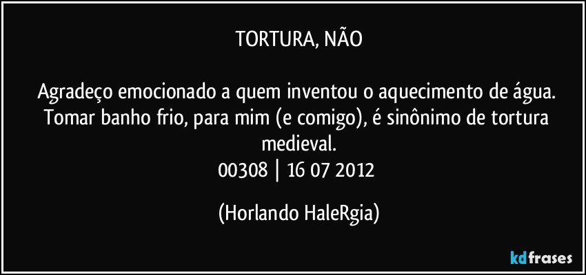 TORTURA, NÃO

Agradeço emocionado a quem inventou o aquecimento de água. Tomar banho frio, para mim (e comigo), é sinônimo de tortura medieval.
00308 | 16/07/2012 (Horlando HaleRgia)