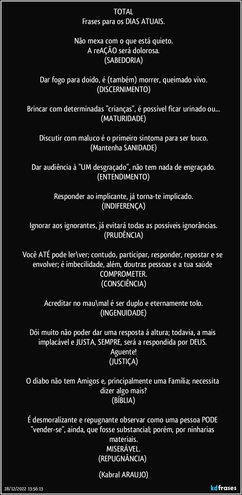 TOTAL
Frases para os DIAS ATUAIS.

Não mexa com o que está quieto.
A reAÇÃO será dolorosa.
(SABEDORIA)

Dar fogo para doido, é (também) morrer, queimado vivo.
(DISCERNIMENTO)

Brincar com determinadas "crianças", é possível ficar urinado ou...
(MATURIDADE)

Discutir com maluco é o primeiro sintoma para ser louco.
(Mantenha SANIDADE)

Dar audiência à "UM desgraçado", não tem nada de engraçado.
(ENTENDIMENTO)

Responder ao implicante, já torna-te implicado.
(INDIFERENÇA)

Ignorar aos ignorantes, já evitará todas as possíveis ignorâncias.
(PRUDÊNCIA)

Você ATÉ pode ler\ver; contudo, participar, responder, repostar e se envolver; é imbecilidade, além, doutras pessoas e a tua saúde COMPROMETER.
(CONSCIÊNCIA)

Acreditar no mau\mal é ser duplo e eternamente tolo.
(INGENUIDADE)

Dói muito não poder dar uma resposta á altura; todavia, a mais implacável e JUSTA, SEMPRE, será a respondida por DEUS. 
Aguente!
(JUSTIÇA)

O diabo não tem Amigos e, principalmente uma Família; necessita dizer algo mais?
(BÍBLIA)

É desmoralizante e repugnante observar como uma pessoa PODE "vender-se", ainda, que fosse substancial; porém, por ninharias materiais.
MISERÁVEL.
(REPUGNÂNCIA) (KABRAL ARAUJO)