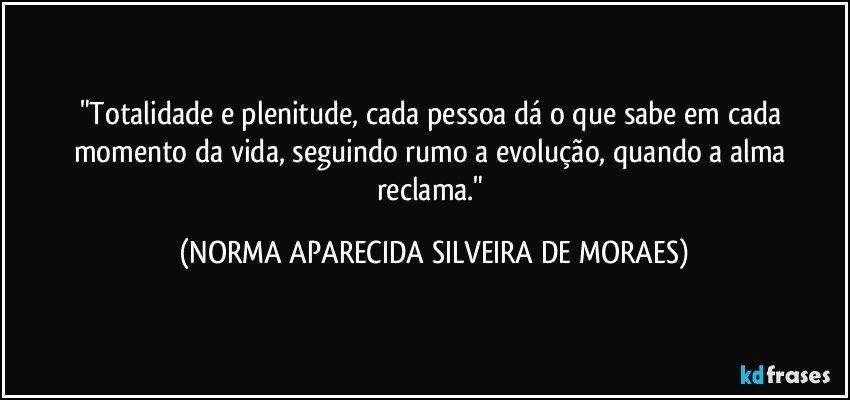 "Totalidade e plenitude, cada pessoa dá o que sabe em cada momento da vida, seguindo rumo a evolução, quando a alma reclama." (NORMA APARECIDA SILVEIRA DE MORAES)