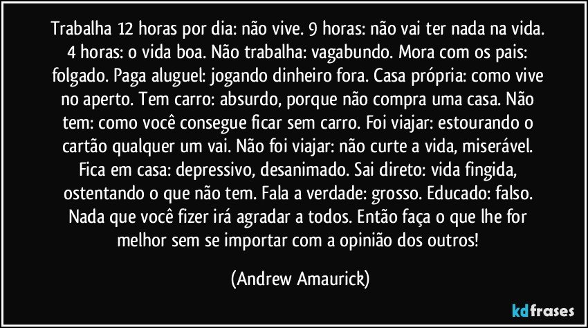 Trabalha 12 horas por dia: não vive. 9 horas: não vai ter nada na vida. 4 horas: o vida boa. Não trabalha: vagabundo. Mora com os pais: folgado. Paga aluguel: jogando dinheiro fora. Casa própria: como vive no aperto. Tem carro: absurdo, porque não compra uma casa. Não tem: como você consegue ficar sem carro. Foi viajar: estourando o cartão qualquer um vai. Não foi viajar: não curte a vida, miserável. Fica em casa: depressivo, desanimado. Sai direto: vida fingida, ostentando o que não tem. Fala a verdade: grosso. Educado: falso. Nada que você fizer irá agradar a todos. Então faça o que lhe for melhor sem se importar com a opinião dos outros! (Andrew Amaurick)