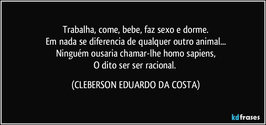 Trabalha, come, bebe, faz sexo e dorme.
Em nada se diferencia de qualquer outro animal...
Ninguém ousaria chamar-lhe homo sapiens,
O dito ser ser racional. (CLEBERSON EDUARDO DA COSTA)