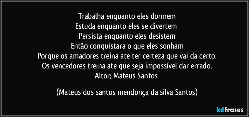 Trabalha enquanto eles dormem
Estuda enquanto eles se divertem
Persista enquanto eles desistem
Então conquistara o que eles sonham
Porque os amadores treina ate ter certeza que vai da certo.
Os vencedores treina ate que seja impossível dar errado.
Altor; Mateus Santos (Mateus dos santos mendonça da silva Santos)