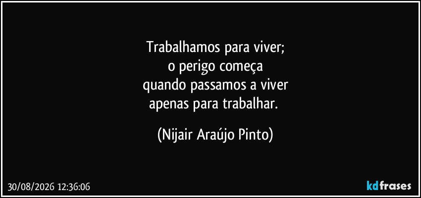 Trabalhamos para viver;
o perigo começa
quando passamos a viver
apenas para trabalhar. (Nijair Araújo Pinto)