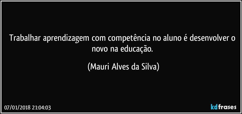 Trabalhar aprendizagem com competência no aluno é desenvolver o novo na educação. (Mauri Alves da Silva)