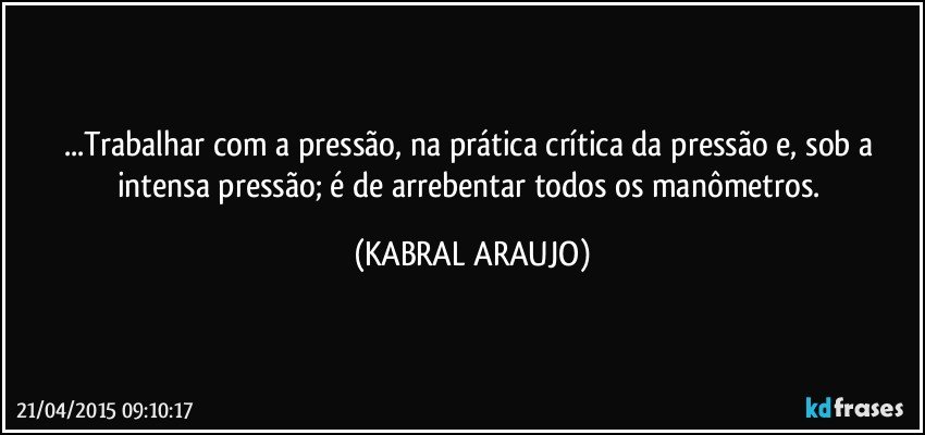 ...Trabalhar com a pressão, na prática crítica da pressão e, sob a intensa pressão; é de arrebentar todos os manômetros. (KABRAL ARAUJO)