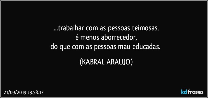 ...trabalhar com as pessoas teimosas,
é  menos aborrecedor,
do que com as pessoas mau educadas. (KABRAL ARAUJO)