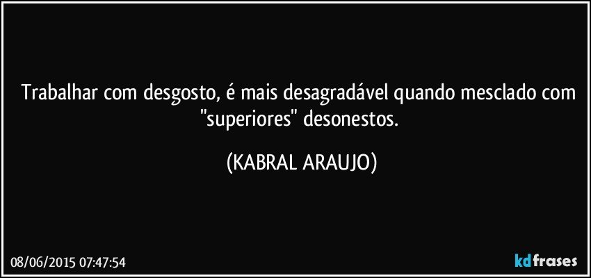 Trabalhar com desgosto, é mais desagradável quando mesclado com "superiores" desonestos. (KABRAL ARAUJO)
