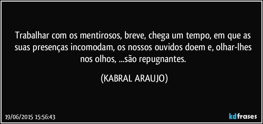 Trabalhar com os mentirosos, breve, chega um tempo, em que as suas presenças incomodam, os nossos ouvidos doem e, olhar-lhes nos olhos, ...são repugnantes. (KABRAL ARAUJO)