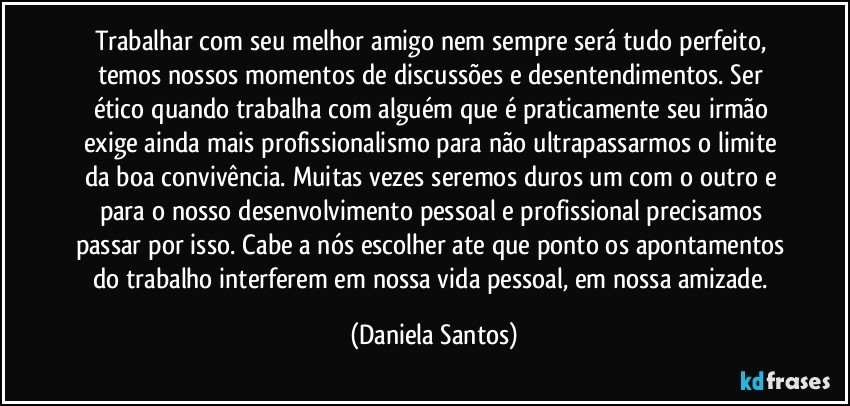 Trabalhar com seu melhor amigo nem sempre será tudo perfeito, temos nossos momentos de discussões e desentendimentos. Ser ético quando trabalha com alguém que é praticamente seu irmão exige ainda mais profissionalismo para não ultrapassarmos o limite da boa convivência. Muitas vezes seremos duros um com o outro e para o nosso desenvolvimento pessoal e profissional precisamos passar por isso. Cabe a nós escolher ate que ponto os apontamentos do trabalho interferem em nossa vida pessoal, em nossa amizade. (Daniela Santos)
