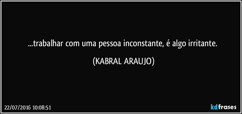 ...trabalhar com uma pessoa inconstante, é algo irritante. (KABRAL ARAUJO)