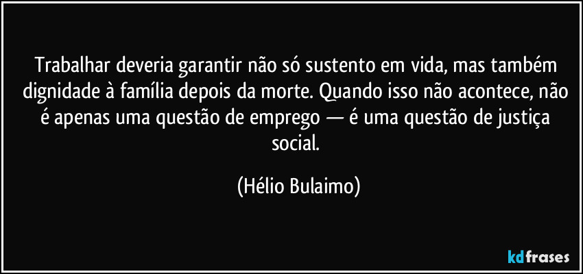 Trabalhar deveria garantir não só sustento em vida, mas também dignidade à família depois da morte. Quando isso não acontece, não é apenas uma questão de emprego — é uma questão de justiça social. (Hélio Bulaimo)