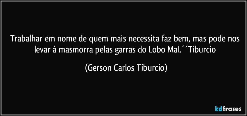 Trabalhar em nome de quem mais necessita faz bem, mas pode nos levar à masmorra pelas garras do Lobo Mal.´´Tiburcio (Gerson Carlos Tiburcio)