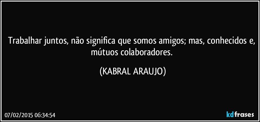 Trabalhar juntos, não significa que somos amigos; mas, conhecidos e, mútuos colaboradores. (KABRAL ARAUJO)