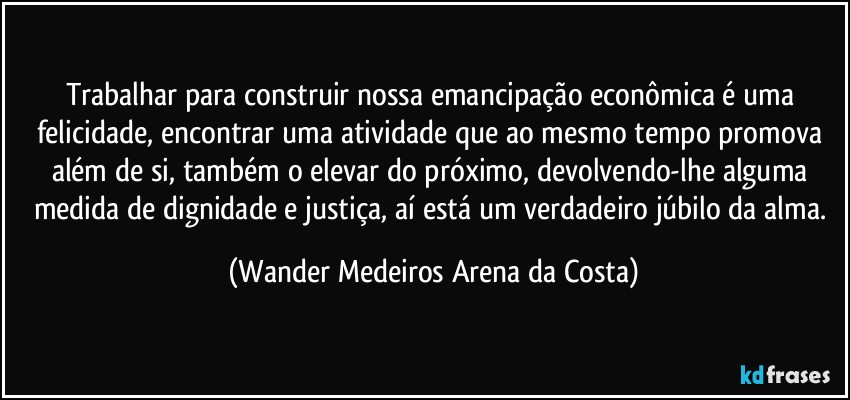 Trabalhar para construir nossa emancipação econômica é uma felicidade, encontrar uma atividade que ao mesmo tempo promova além de si, também o elevar do próximo, devolvendo-lhe alguma medida de dignidade e justiça, aí está um verdadeiro júbilo da alma. (Wander Medeiros Arena da Costa)