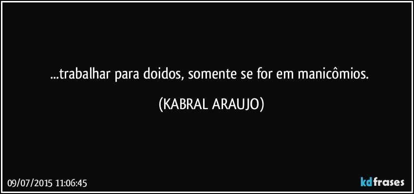 ...trabalhar para doidos, somente se for em manicômios. (KABRAL ARAUJO)