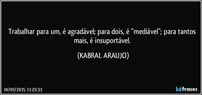 Trabalhar para um, é agradável; para dois, é "mediável"; para tantos mais, é insuportável. (KABRAL ARAUJO)