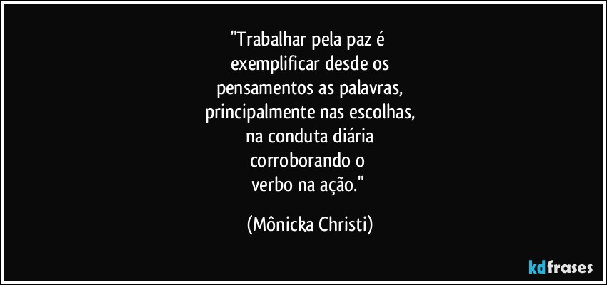 "Trabalhar pela paz é 
exemplificar desde os
pensamentos as palavras,
principalmente nas escolhas,
na conduta diária
corroborando o 
verbo na ação." (Mônicka Christi)