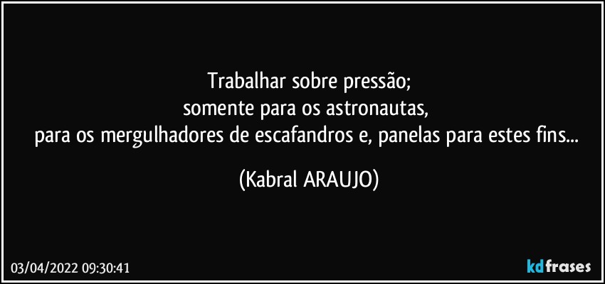 Trabalhar sobre pressão;
somente para os astronautas, 
para os mergulhadores de escafandros e, panelas para estes fins... (KABRAL ARAUJO)