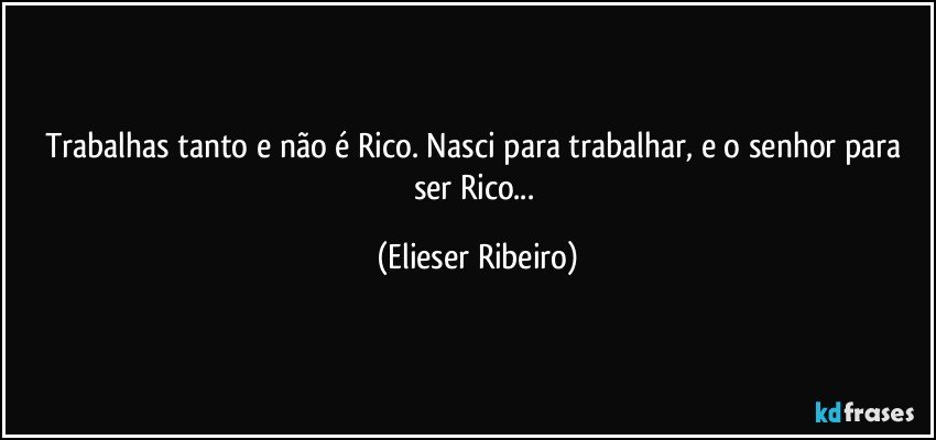 Trabalhas tanto e não é Rico. Nasci para trabalhar, e o senhor para ser Rico... (Elieser Ribeiro)