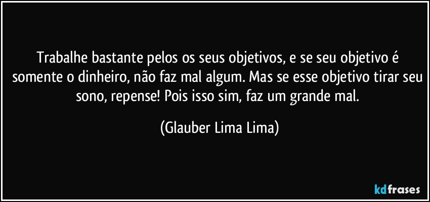 Trabalhe bastante pelos os seus objetivos, e se seu objetivo é somente o dinheiro, não faz mal algum. Mas se esse objetivo tirar seu sono, repense! Pois isso sim, faz um grande mal. (Glauber Lima Lima)