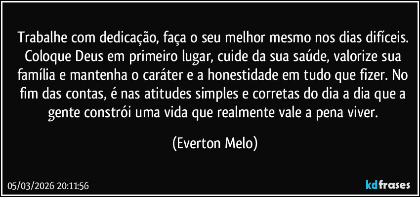 Trabalhe com dedicação, faça o seu melhor mesmo nos dias difíceis. Coloque Deus em primeiro lugar, cuide da sua saúde, valorize sua família e mantenha o caráter e a honestidade em tudo que fizer. No fim das contas, é nas atitudes simples e corretas do dia a dia que a gente constrói uma vida que realmente vale a pena viver. (Everton Melo)
