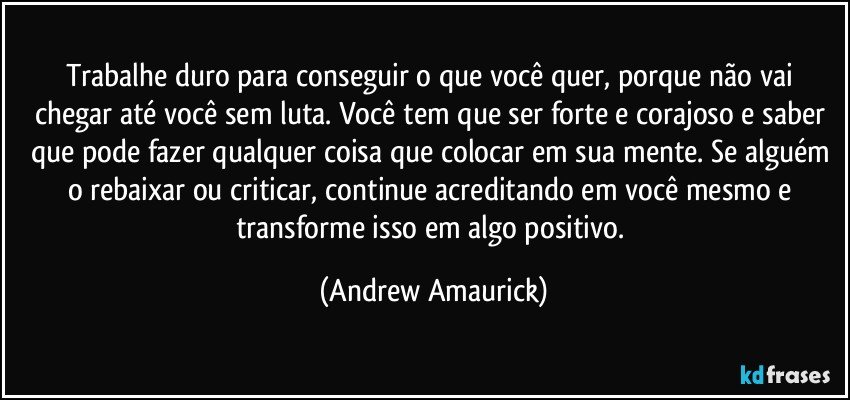 Trabalhe duro para conseguir o que você quer, porque não vai chegar até você sem luta. Você tem que ser forte e corajoso e saber que pode fazer qualquer coisa que colocar em sua mente. Se alguém o rebaixar ou criticar, continue acreditando em você mesmo e transforme isso em algo positivo. (Andrew Amaurick)