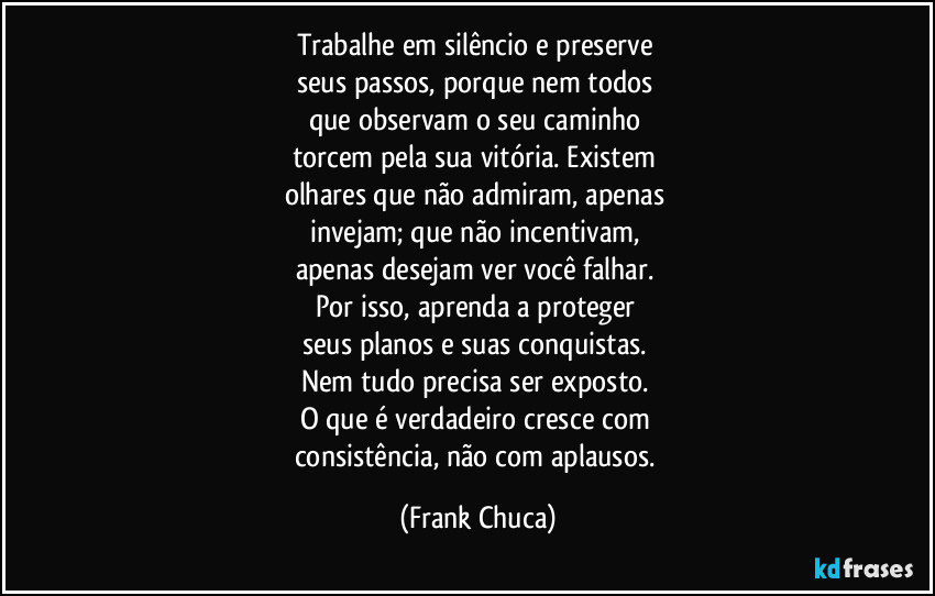 Trabalhe em silêncio e preserve 
seus passos, porque nem todos 
que observam o seu caminho 
torcem pela sua vitória. Existem 
olhares que não admiram, apenas 
invejam; que não incentivam, 
apenas desejam ver você falhar. 
Por isso, aprenda a proteger 
seus planos e suas conquistas. 
Nem tudo precisa ser exposto. 
O que é verdadeiro cresce com 
consistência, não com aplausos. (Frank Chuca)