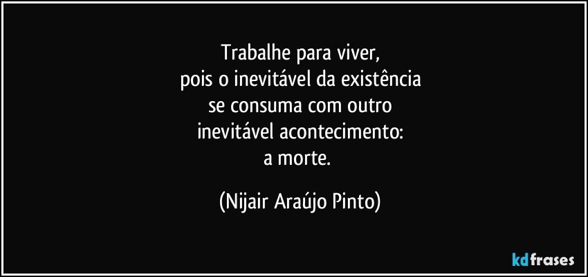 Trabalhe para viver,
pois o inevitável da existência
se consuma com outro
inevitável acontecimento:
a morte. (Nijair Araújo Pinto)