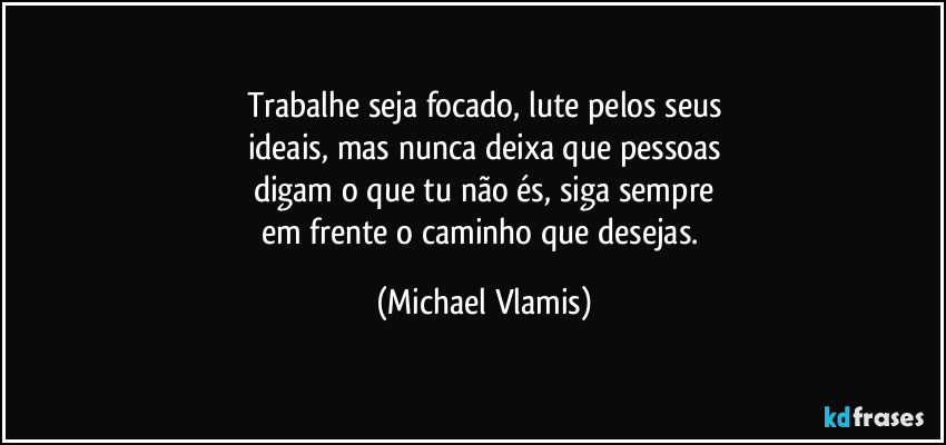 Trabalhe seja focado, lute pelos seus
ideais, mas nunca deixa que pessoas
digam o que tu não és, siga sempre
em frente o caminho que desejas. (Michael Vlamis)