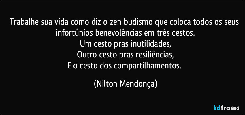 Trabalhe sua vida como diz o zen budismo que coloca todos os seus infortúnios benevolências em três cestos.
Um cesto pras inutilidades,
Outro cesto pras resiliências,
E o cesto dos compartilhamentos. (Nilton Mendonça)