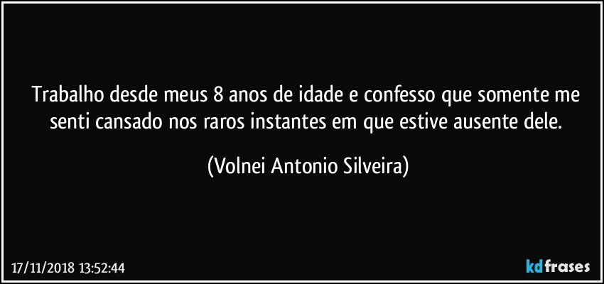 Trabalho desde meus 8 anos de idade e confesso que somente me senti cansado nos raros instantes em que estive ausente dele. (Volnei Antonio Silveira)