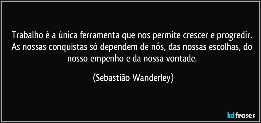 Trabalho é a única ferramenta que nos permite crescer e progredir. As nossas conquistas só dependem de nós, das nossas escolhas, do nosso empenho e da nossa vontade. (Sebastião Wanderley)