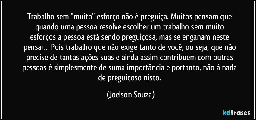 Trabalho sem "muito" esforço não é preguiça. Muitos pensam que quando uma pessoa resolve escolher um trabalho sem muito esforços a pessoa está sendo preguiçosa, mas se enganam neste pensar... Pois trabalho que não exige tanto de você, ou seja, que não precise de tantas ações suas e ainda assim contribuem com outras pessoas é simplesmente de suma importância e portanto, não à nada de preguiçoso nisto. (Joelson Souza)