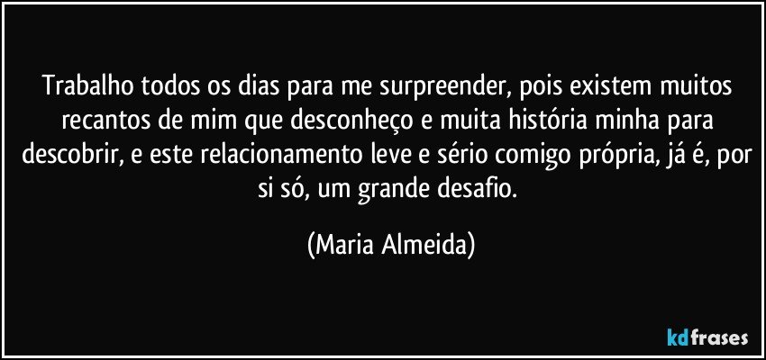 Trabalho todos os dias para me surpreender, pois existem muitos recantos de mim que desconheço e muita história minha para descobrir, e este relacionamento leve e sério comigo própria, já é, por si só, um grande desafio. (Maria Almeida)