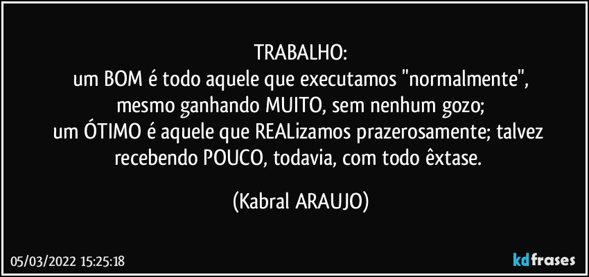 TRABALHO:
um BOM é todo aquele que  executamos "normalmente",
mesmo ganhando MUITO, sem nenhum gozo;
um ÓTIMO é aquele que REALizamos prazerosamente; talvez recebendo POUCO, todavia, com todo êxtase. (KABRAL ARAUJO)