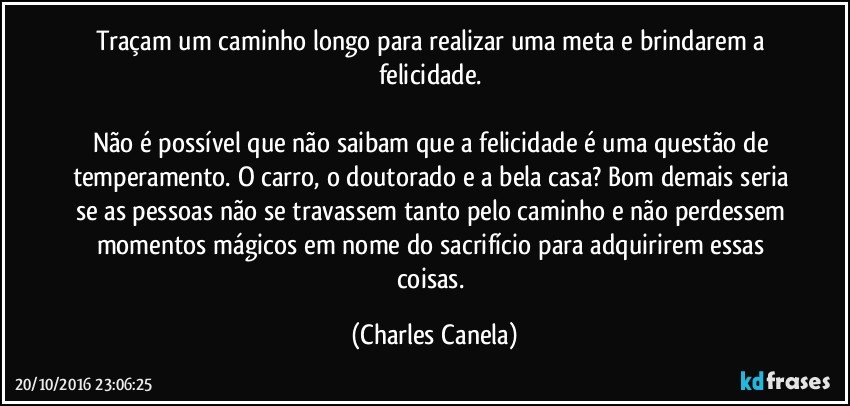 Traçam um caminho longo para realizar uma meta e brindarem a felicidade. 

Não é possível que não saibam que a felicidade é uma questão de temperamento. O carro, o doutorado e a bela casa? Bom demais seria se as pessoas não se travassem tanto pelo caminho e não perdessem momentos mágicos em nome do sacrifício para adquirirem essas coisas. (Charles Canela)