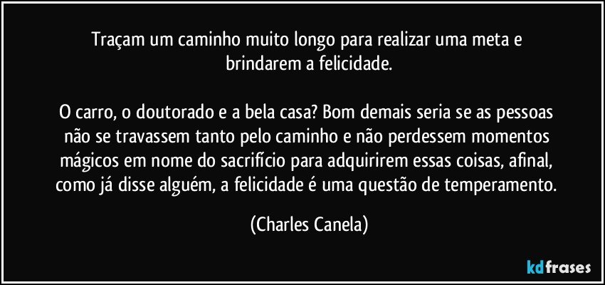 Traçam um caminho muito longo para realizar uma meta e brindarem a felicidade.

O carro, o doutorado e a bela casa? Bom demais seria se as pessoas não se travassem tanto pelo caminho e não perdessem momentos mágicos em nome do sacrifício para adquirirem essas coisas, afinal, como já disse alguém, a felicidade é uma questão de temperamento. (Charles Canela)