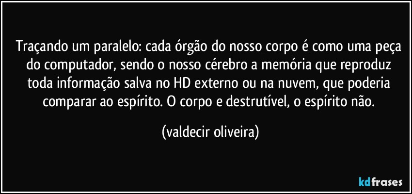 Traçando um paralelo: cada órgão do nosso corpo é como uma peça do computador, sendo o nosso cérebro a memória que reproduz toda informação salva no HD externo ou na nuvem, que poderia comparar ao espírito. O corpo e destrutível, o espírito não. (valdecir oliveira)