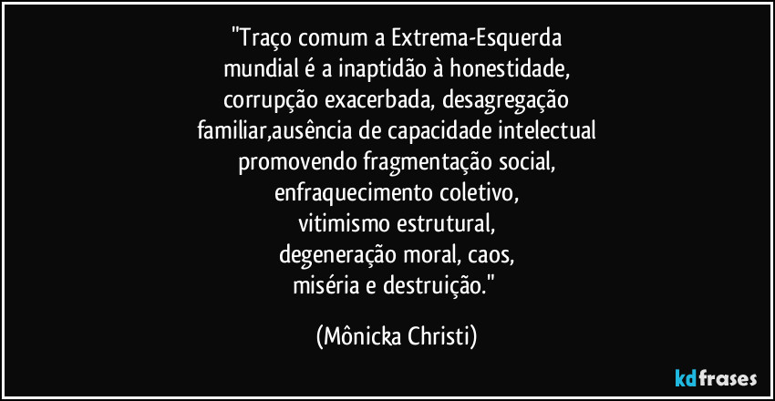 "Traço comum a Extrema-Esquerda
mundial é a inaptidão à honestidade,
corrupção exacerbada, desagregação
familiar,ausência de capacidade intelectual
promovendo fragmentação social,
enfraquecimento coletivo,
vitimismo estrutural,
degeneração moral, caos,
miséria e destruição." (Mônicka Christi)