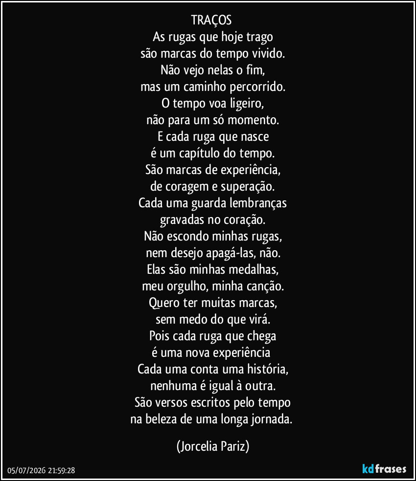 TRAÇOS 
As rugas que hoje trago
são marcas do tempo vivido.
Não vejo nelas o fim,
mas um caminho percorrido.
O tempo voa ligeiro,
não para um só momento.
E cada ruga que nasce
é um capítulo do tempo.
São marcas de experiência,
de coragem e superação.
Cada uma guarda lembranças
gravadas no coração.
Não escondo minhas rugas,
nem desejo apagá-las, não.
Elas são minhas medalhas,
meu orgulho, minha canção.
Quero ter muitas marcas,
sem medo do que virá.
Pois cada ruga que chega
é uma nova experiência 
Cada uma conta uma história,
nenhuma é igual à outra.
São versos escritos pelo tempo
na beleza de uma longa jornada. (Jorcelia Pariz)