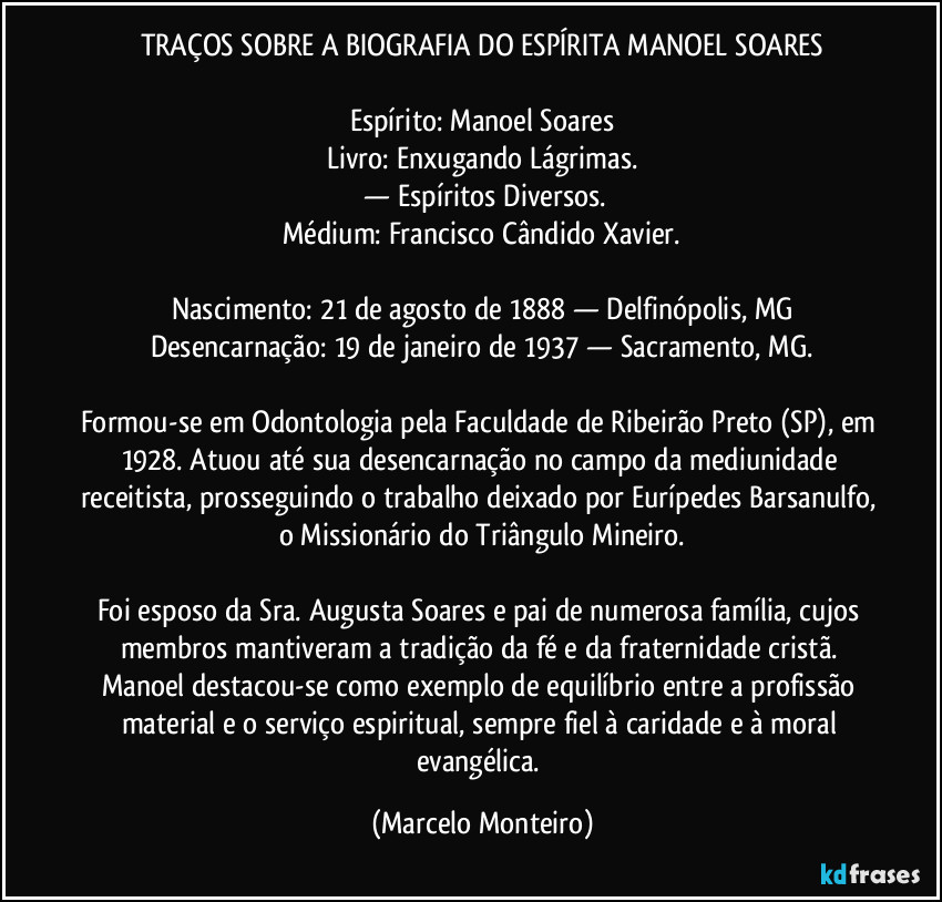 TRAÇOS SOBRE A BIOGRAFIA DO ESPÍRITA MANOEL SOARES

Espírito: Manoel Soares
Livro: Enxugando Lágrimas.
 — Espíritos Diversos.
Médium: Francisco Cândido Xavier.

Nascimento: 21 de agosto de 1888 — Delfinópolis, MG
Desencarnação: 19 de janeiro de 1937 — Sacramento, MG.

Formou-se em Odontologia pela Faculdade de Ribeirão Preto (SP), em 1928. Atuou até sua desencarnação no campo da mediunidade receitista, prosseguindo o trabalho deixado por Eurípedes Barsanulfo, o Missionário do Triângulo Mineiro.

Foi esposo da Sra. Augusta Soares e pai de numerosa família, cujos membros mantiveram a tradição da fé e da fraternidade cristã. Manoel destacou-se como exemplo de equilíbrio entre a profissão material e o serviço espiritual, sempre fiel à caridade e à moral evangélica. (Marcelo Monteiro)