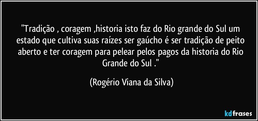 "Tradição , coragem ,historia isto faz  do Rio grande do Sul um estado que cultiva suas raízes ser gaúcho é ser tradição de peito aberto e ter coragem para pelear pelos pagos da historia do Rio  Grande do Sul ." (Rogério Viana da Silva)