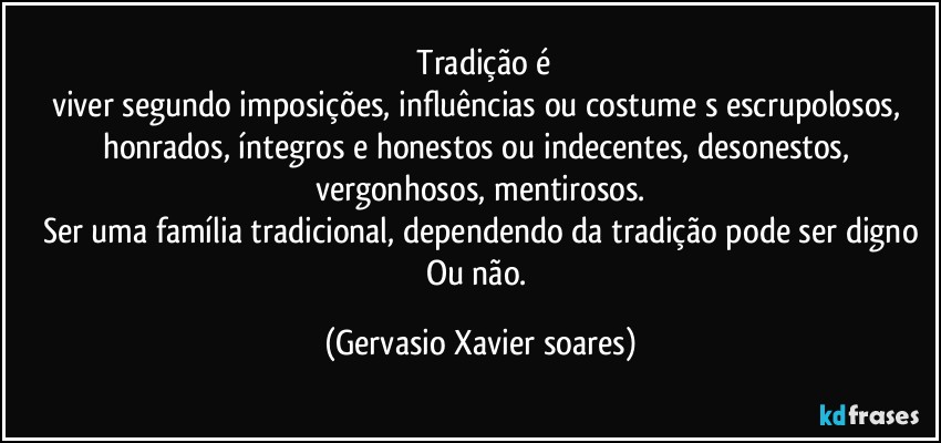 ⁠Tradição é
viver segundo imposições, influências ou costume⁠s escrupolosos, honrados, íntegros e honestos ou indecentes, desonestos, vergonhosos, mentirosos.
Ser uma família tradicional, dependendo da tradição pode ser digno
Ou não. (Gervasio Xavier soares)