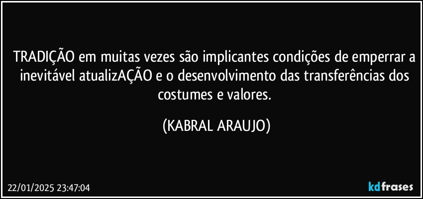 TRADIÇÃO em muitas vezes são implicantes condições de emperrar a inevitável atualizAÇÃO e o desenvolvimento das transferências dos costumes e valores. (KABRAL ARAUJO)