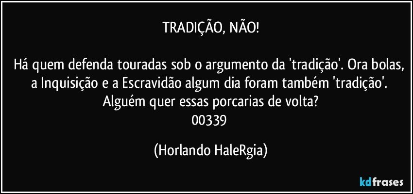 TRADIÇÃO, NÃO!

Há quem defenda touradas sob o argumento da 'tradição'. Ora bolas, a Inquisição e a Escravidão algum dia foram também 'tradição'. Alguém quer essas porcarias de volta?
00339 (Horlando HaleRgia)