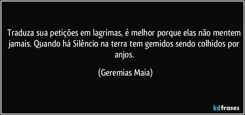 Traduza sua petições em lagrimas, é melhor porque elas não mentem jamais. Quando há Silêncio na terra tem gemidos sendo colhidos por anjos. (Geremias Maia)