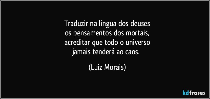 Traduzir na língua dos deuses
os pensamentos dos mortais,
acreditar que todo o universo
jamais tenderá ao caos. (Luiz Morais)