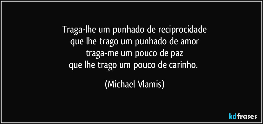 Traga-lhe um punhado de reciprocidade
que lhe trago um punhado de amor
traga-me um pouco de paz
que lhe trago um pouco de carinho. (Michael Vlamis)