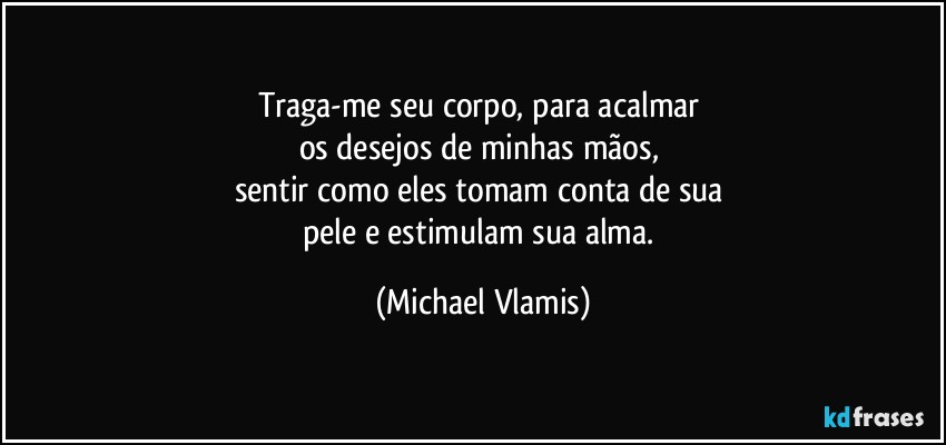 Traga-me seu corpo, para acalmar 
os desejos de minhas mãos, 
sentir como eles tomam conta de sua 
pele e estimulam sua alma. (Michael Vlamis)